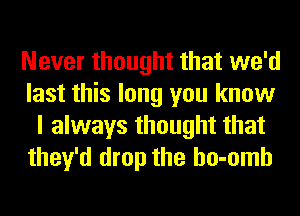 Never thought that we'd
last this long you know
I always thought that
they'd drop the ho-omh