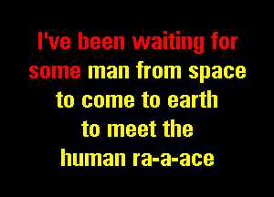 I've been waiting for
some man from space
to come to earth
to meet the
human ra-a-ace