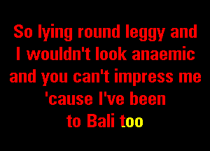 So lying round leggy and
I wouldn't look anaemic
and you can't impress me
'cause I've been
to Bali too