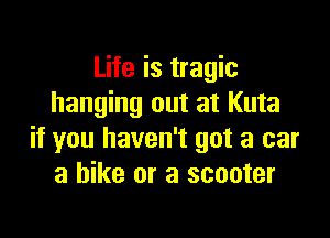 Life is tragic
hanging out at Kuta

if you haven't got a car
a hike or a scooter