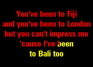 You've been to Fiii
and you've been to London
but you can't impress me
'cause I've been
to Bali too