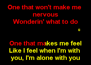 One that won't make me
nervous
Wonderin' what to do

5

One that makes me feel
Like I feel when I'm with
you, I'm alone with you