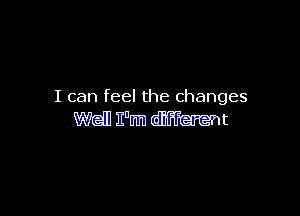 I can feel the changes

Well I'm different