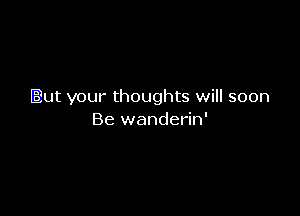 But your thoughts will soon

Be wanderin'