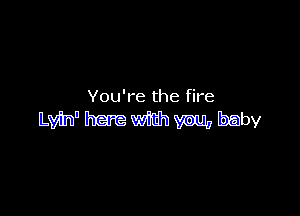 You're the fire

Lvh' here with vnu, baby
