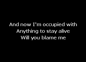 And now I'm occupied with

Anything to stay alive
Will you blame me