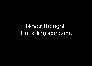 Never thought

I'm killing someone