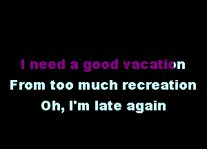 I need a good vacation

From too much recreation
Oh, I'm late again