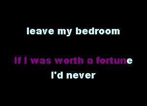 leave my bedroom

If I was worth a fortune
I'd never