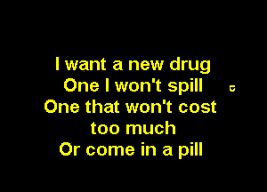 I want a new drug
One I won't spill a

One that won't cost
too much
Or come in a pill