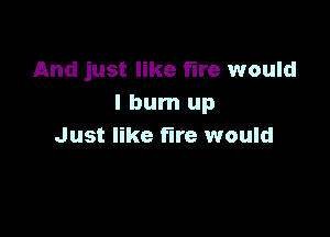 And just like fire would
I burn up

Just like fire would