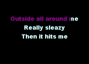 Outside all around me
Really sleazy

Then it hits me