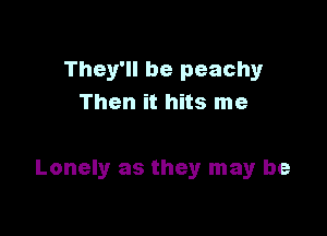 They'll be peachy
Then it hits me

Lonely as they may be