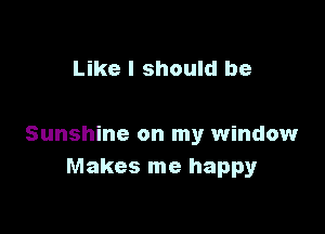 Like I should be

Sunshine on my window
Makes me happy