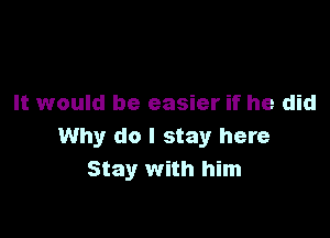 It would be easier if he did

Why do I stay here
Stay with him