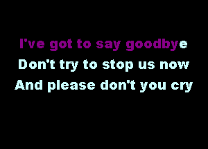 I've got to say goodbye
Don't try to stop us now

And please don't you cry