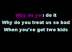 Why do you do it
Why do you treat us so bad

When you've got two kids