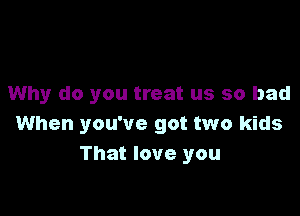 Why do you treat us so bad

When you've got two kids
That love you