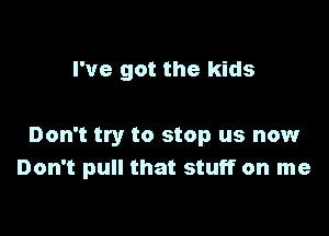 I've got the kids

Don't try to stop us now
Don't pull that stuff on me