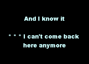 And I know it

? I can't come back
here anymore