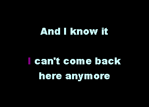 And I know it

I can't come back
here anymore