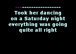 Took her dancing
on a Saturday night
everything was going
quite all right