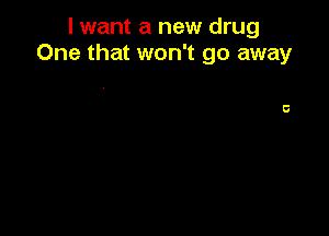 I want a new drug
One that won't go away