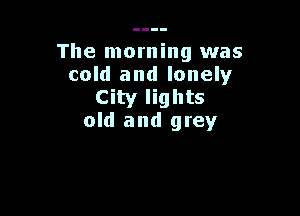 The morning was
cold and lonely
City lights

old and grey