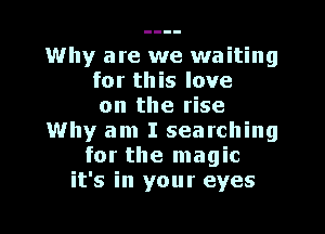 Why are we waiting
for this love
on the rise
Why am I searching
for the magic
it's in your eyes