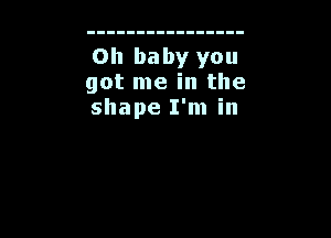 Oh baby you
got me in the
shape I'm in