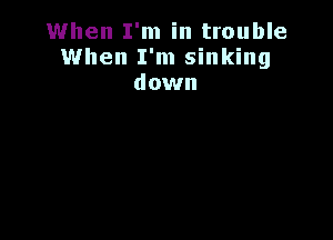 When I'm in trouble
When I'm sinking
down