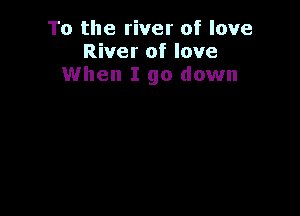 To the river of love
River of love
When I go down