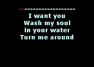 I want you
Wash my soul
in your water

Tum me around