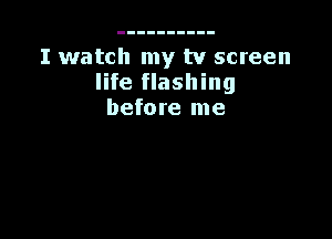 I watch my tv screen
life flashing
before me
