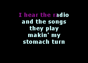 I hear the radio
and the songs
they play

makin' my
stomach turn