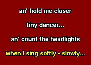 an' hold me closer
tiny dancer...

an' count the headlights

when I sing softly - slowly...