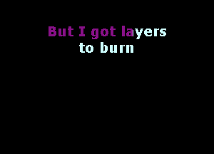 But I got layers
to burn