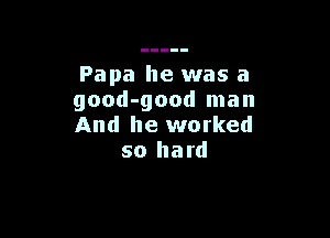 Papa he was a
good-good man

And he worked
so hard