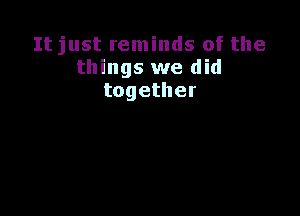 Itjust reminds of the
things we did
together