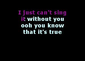 I just can't sing
it without you
ooh you know

that it's true