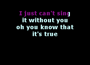 I just can't sing
it without you
oh you know that

it's true