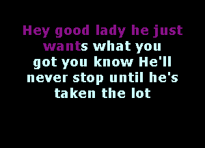 Hey good lady he just
wants what you
got you know He'll

never stop until he's
taken the lot