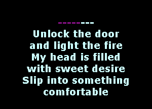 Unlock the door

and light the fire

My head is filled
with sweet desite
Slip into something

comfortable I