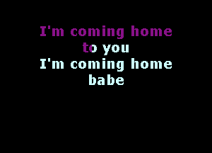 I'm coming home
to you
I'm coming home

babe