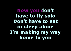 Now you don't
have to fly solo
Don't have to eat

or sleep alone
I'm making my way
home to you