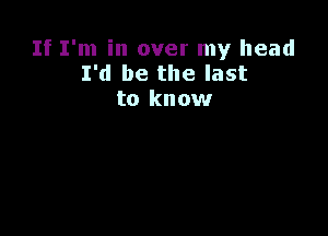 If I'm in over my head
I'd be the last
to know