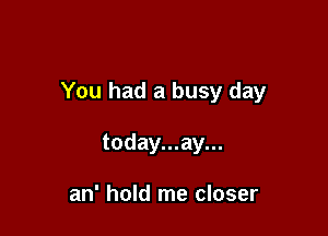 You had a busy day

today...ay...

an' hold me closer