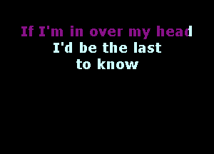 If I'm in over my head
I'd be the last
to know