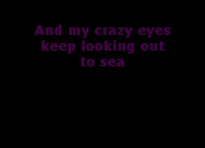 And my crazy eyes
keep looking out
to sea