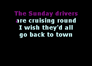 The Sunday drivers
are cruising round
I wish they'd all

go back to town